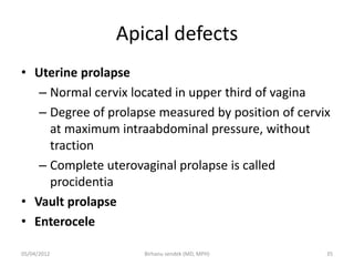 Apical defects
• Uterine prolapse
– Normal cervix located in upper third of vagina
– Degree of prolapse measured by position of cervix
at maximum intraabdominal pressure, without
traction
– Complete uterovaginal prolapse is called
procidentia
• Vault prolapse
• Enterocele
05/04/2012 35
Birhanu sendek (MD, MPH)
 