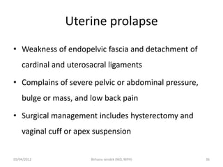 Uterine prolapse
• Weakness of endopelvic fascia and detachment of
cardinal and uterosacral ligaments
• Complains of severe pelvic or abdominal pressure,
bulge or mass, and low back pain
• Surgical management includes hysterectomy and
vaginal cuff or apex suspension
05/04/2012 36
Birhanu sendek (MD, MPH)
 