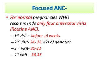 Focused ANC-
• For normal pregnancies WHO
recommends only four antenatal visits
(Routine ANC).
–1st visit – before 16 weeks
–2nd visit- 24- 28 wks of gestation
–3rd visit- 30-32
–4th visit – 36-38
 