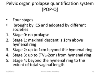 Pelvic organ prolapse quantification system
(POP-Q)
• Four stages
• brought by ICS and adopted by different
societies
1. Stage 0: no prolapse
2. Stage 1: maximal descent is 1cm above
hymenal ring
3. Stage 2: up to 1cm beyond the hymenal ring
4. Stage 3: up to (TVL-2cm) from hymenal ring
5. Stage 4: beyond the hymenal ring to the
extent of total vaginal length
05/04/2012 40
Birhanu sendek (MD, MPH)
 