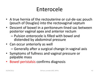 Enterocele
• A true hernia of the rectouterine or cul-de-sac pouch
(pouch of Douglas) into the rectovaginal septum
• Descent of bowel in a peritoneum-lined sac between
posterior vaginal apex and anterior rectum
– Pulsion enterocele is filled with bowel and
distended by abdominal pressure
• Can occur anteriorly as well
– Generally after a surgical change in vaginal axis
• Symptoms of fullness and vaginal pressure or
palpable mass
• Bowel peristalsis confirms diagnosis
05/04/2012 42
Birhanu sendek (MD, MPH)
 