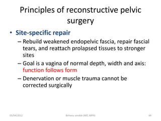Principles of reconstructive pelvic
surgery
• Site-specific repair
– Rebuild weakened endopelvic fascia, repair fascial
tears, and reattach prolapsed tissues to stronger
sites
– Goal is a vagina of normal depth, width and axis:
function follows form
– Denervation or muscle trauma cannot be
corrected surgically
05/04/2012 44
Birhanu sendek (MD, MPH)
 