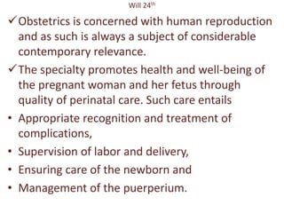 Will 24th
Obstetrics is concerned with human reproduction
and as such is always a subject of considerable
contemporary relevance.
The specialty promotes health and well-being of
the pregnant woman and her fetus through
quality of perinatal care. Such care entails
• Appropriate recognition and treatment of
complications,
• Supervision of labor and delivery,
• Ensuring care of the newborn and
• Management of the puerperium.
 