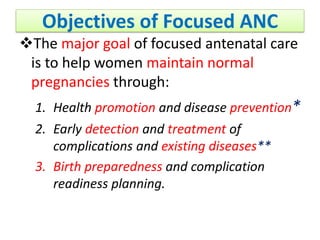 Objectives of Focused ANC
The major goal of focused antenatal care
is to help women maintain normal
pregnancies through:
1. Health promotion and disease prevention*
2. Early detection and treatment of
complications and existing diseases**
3. Birth preparedness and complication
readiness planning.
 
