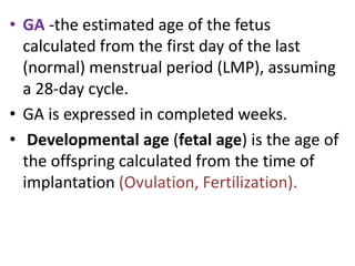 • GA -the estimated age of the fetus
calculated from the first day of the last
(normal) menstrual period (LMP), assuming
a 28-day cycle.
• GA is expressed in completed weeks.
• Developmental age (fetal age) is the age of
the offspring calculated from the time of
implantation (Ovulation, Fertilization).
 