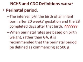 NCHS and CDC Definitions-Will 24th
• Perinatal period.
–The interval b/n the birth of an infant
born after 20 weeks’ gestation and the 28
completed days after that birth. ???????
–When perinatal rates are based on birth
weight, rather than GA, it is
recommended that the perinatal period
be defined as commencing at 500 g
 