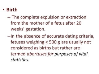 • Birth
– The complete expulsion or extraction
from the mother of a fetus after 20
weeks’ gestation.
–In the absence of accurate dating criteria,
fetuses weighing < 500 g are usually not
considered as births but rather are
termed abortuses for purposes of vital
statistics.
 