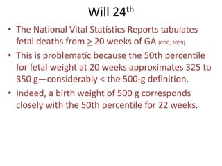 Will 24th
• The National Vital Statistics Reports tabulates
fetal deaths from > 20 weeks of GA (CDC, 2009).
• This is problematic because the 50th percentile
for fetal weight at 20 weeks approximates 325 to
350 g—considerably < the 500-g definition.
• Indeed, a birth weight of 500 g corresponds
closely with the 50th percentile for 22 weeks.
 