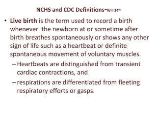 NCHS and CDC Definitions-Will 24th
• Live birth is the term used to record a birth
whenever the newborn at or sometime after
birth breathes spontaneously or shows any other
sign of life such as a heartbeat or definite
spontaneous movement of voluntary muscles.
–Heartbeats are distinguished from transient
cardiac contractions, and
–respirations are differentiated from fleeting
respiratory efforts or gasps.
 