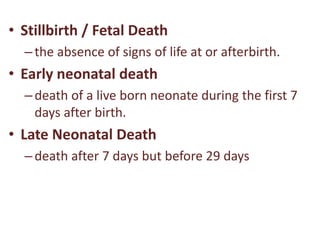 • Stillbirth / Fetal Death
–the absence of signs of life at or afterbirth.
• Early neonatal death
–death of a live born neonate during the first 7
days after birth.
• Late Neonatal Death
–death after 7 days but before 29 days
 