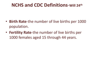 NCHS and CDC Definitions-Will 24th
• Birth Rate-the number of live births per 1000
population.
• Fertility Rate-the number of live births per
1000 females aged 15 through 44 years.
 