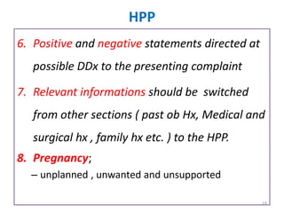 HPP
6. Positive and negative statements directed at
possible DDx to the presenting complaint
7. Relevant informations should be switched
from other sections ( past ob Hx, Medical and
surgical hx , family hx etc. ) to the HPP.
8. Pregnancy;
– unplanned , unwanted and unsupported
18
 