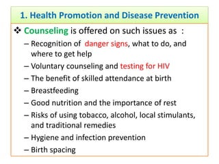1. Health Promotion and Disease Prevention
 Counseling is offered on such issues as :
– Recognition of danger signs, what to do, and
where to get help
– Voluntary counseling and testing for HIV
– The benefit of skilled attendance at birth
– Breastfeeding
– Good nutrition and the importance of rest
– Risks of using tobacco, alcohol, local stimulants,
and traditional remedies
– Hygiene and infection prevention
– Birth spacing
 