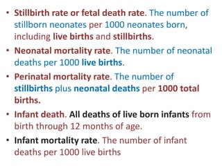 • Stillbirth rate or fetal death rate. The number of
stillborn neonates per 1000 neonates born,
including live births and stillbirths.
• Neonatal mortality rate. The number of neonatal
deaths per 1000 live births.
• Perinatal mortality rate. The number of
stillbirths plus neonatal deaths per 1000 total
births.
• Infant death. All deaths of live born infants from
birth through 12 months of age.
• Infant mortality rate. The number of infant
deaths per 1000 live births
 