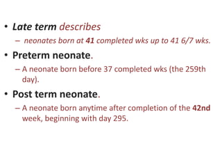 • Late term describes
– neonates born at 41 completed wks up to 41 6/7 wks.
• Preterm neonate.
– A neonate born before 37 completed wks (the 259th
day).
• Post term neonate.
– A neonate born anytime after completion of the 42nd
week, beginning with day 295.
 