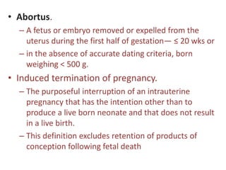 • Abortus.
– A fetus or embryo removed or expelled from the
uterus during the first half of gestation— ≤ 20 wks or
– in the absence of accurate dating criteria, born
weighing < 500 g.
• Induced termination of pregnancy.
– The purposeful interruption of an intrauterine
pregnancy that has the intention other than to
produce a live born neonate and that does not result
in a live birth.
– This definition excludes retention of products of
conception following fetal death
 