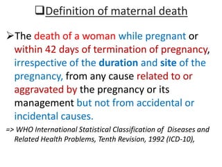 Definition of maternal death
The death of a woman while pregnant or
within 42 days of termination of pregnancy,
irrespective of the duration and site of the
pregnancy, from any cause related to or
aggravated by the pregnancy or its
management but not from accidental or
incidental causes.
=> WHO International Statistical Classification of Diseases and
Related Health Problems, Tenth Revision, 1992 (ICD-10),
 