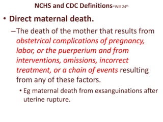 NCHS and CDC Definitions-Will 24th
• Direct maternal death.
–The death of the mother that results from
obstetrical complications of pregnancy,
labor, or the puerperium and from
interventions, omissions, incorrect
treatment, or a chain of events resulting
from any of these factors.
• Eg maternal death from exsanguinations after
uterine rupture.
 