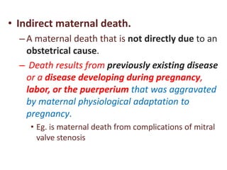 • Indirect maternal death.
–A maternal death that is not directly due to an
obstetrical cause.
– Death results from previously existing disease
or a disease developing during pregnancy,
labor, or the puerperium that was aggravated
by maternal physiological adaptation to
pregnancy.
• Eg. is maternal death from complications of mitral
valve stenosis
 