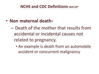 NCHS and CDC Definitions-Will 24th
• Non maternal death-
– Death of the mother that results from
accidental or incidental causes not
related to pregnancy.
• An example is death from an automobile
accident or concurrent malignancy
 