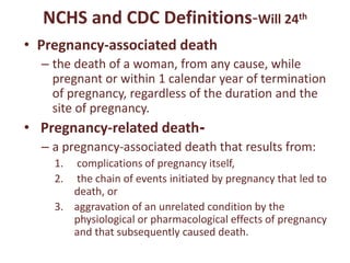 NCHS and CDC Definitions-Will 24th
• Pregnancy-associated death
– the death of a woman, from any cause, while
pregnant or within 1 calendar year of termination
of pregnancy, regardless of the duration and the
site of pregnancy.
• Pregnancy-related death-
– a pregnancy-associated death that results from:
1. complications of pregnancy itself,
2. the chain of events initiated by pregnancy that led to
death, or
3. aggravation of an unrelated condition by the
physiological or pharmacological effects of pregnancy
and that subsequently caused death.
 