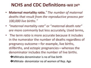 NCHS and CDC Definitions-Will 24th
• Maternal mortality ratio.” The number of maternal
deaths that result from the reproductive process per
100,000 live births.”
• “maternal mortality rate” or “maternal death rate”
are more commonly but less accurately, Used terms,
• The term ratio is more accurate because it includes
in the numerator the number of deaths regardless of
pregnancy outcome—for example, live births,
stillbirths, and ectopic pregnancies—whereas the
denominator includes the number of live births.
MMratio denominator is no of live birth
MMrate- denomiator no of women of Rep. Age
 