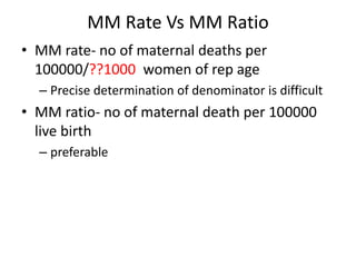 MM Rate Vs MM Ratio
• MM rate- no of maternal deaths per
100000/??1000 women of rep age
– Precise determination of denominator is difficult
• MM ratio- no of maternal death per 100000
live birth
– preferable
 