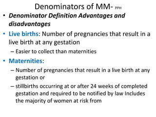 Denominators of MM- PPH
• Denominator Definition Advantages and
disadvantages
• Live births: Number of pregnancies that result in a
live birth at any gestation
– Easier to collect than maternities
• Maternities:
– Number of pregnancies that result in a live birth at any
gestation or
– stillbirths occurring at or after 24 weeks of completed
gestation and required to be notified by law Includes
the majority of women at risk from
 