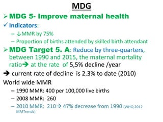 MDG
MDG 5- Improve maternal health
Indicators:
– ↓MMR by 75%
– Proportion of births attended by skilled birth attendant
MDG Target 5. A: Reduce by three-quarters,
between 1990 and 2015, the maternal mortality
ratio at the rate of 5,5% decline /year
 current rate of decline is 2.3% to date (2010)
World wide MMR
– 1990 MMR: 400 per 100,000 live births
– 2008 MMR: 260
– 2010 MMR: 210 47% decrease from 1990 (WHO,2012
MMTrends)
 
