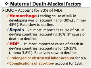  Maternal Death-Medical Factors
DOC – Account for 80% of MDs
Hemorrhage-Leading cause of MD in
developing world, accounting for 30%.( Jimma-
43% ). Rate slow to decline.
Sepsis - 2nd most important cause of MD in
dev’ing countries, accounting 20%. 1st cause of
death to decline.
HDP – 3rd most important cause of death in
dev’ing countries, accounting for 10-15%.
(Jimma-3.8% ). Relatively slow to decline.
Prolonged or obstructed labor-account for 8%.
Complications of abortion- account for 13%.
 