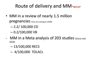Route of delivery and MM-Will 24th
• MM in a review of nearly 1.5 million
pregnancies Clark and colleagues (2008)
– 2.2/ 100,000 CD
– 0.2/100,000 VB
• MM in a Meta analysis of 203 studies (Guise etal
2010)
– 13/100,000 RECS
– 4/100,000 TOLACs
 