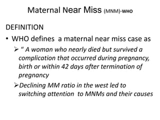 Maternal Near Miss (MNM)-WHO
DEFINITION
• WHO defines a maternal near miss case as
 “ A woman who nearly died but survived a
complication that occurred during pregnancy,
birth or within 42 days after termination of
pregnancy
Declining MM ratio in the west led to
switching attention to MNMs and their causes
 
