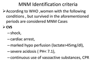 MNM Identification criteria
According to WHO ,women with the following
conditions , but survived in the aforementioned
periods are considered MNM Cases
 CVS
–shock,
–cardiac arrest,
–marked hypo perfusion (lactate>45mg/dl),
–severe acidosis ( PH< 7.1),
–continuous use of vasoactive substances, CPR
 