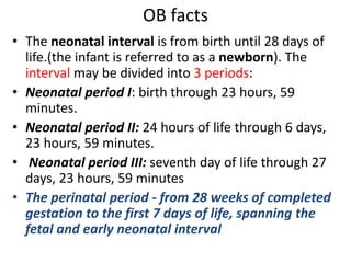 OB facts
• The neonatal interval is from birth until 28 days of
life.(the infant is referred to as a newborn). The
interval may be divided into 3 periods:
• Neonatal period I: birth through 23 hours, 59
minutes.
• Neonatal period II: 24 hours of life through 6 days,
23 hours, 59 minutes.
• Neonatal period III: seventh day of life through 27
days, 23 hours, 59 minutes
• The perinatal period - from 28 weeks of completed
gestation to the first 7 days of life, spanning the
fetal and early neonatal interval
 