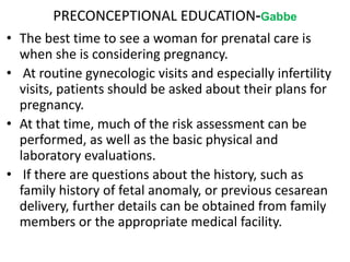 PRECONCEPTIONAL EDUCATION-Gabbe
• The best time to see a woman for prenatal care is
when she is considering pregnancy.
• At routine gynecologic visits and especially infertility
visits, patients should be asked about their plans for
pregnancy.
• At that time, much of the risk assessment can be
performed, as well as the basic physical and
laboratory evaluations.
• If there are questions about the history, such as
family history of fetal anomaly, or previous cesarean
delivery, further details can be obtained from family
members or the appropriate medical facility.
 