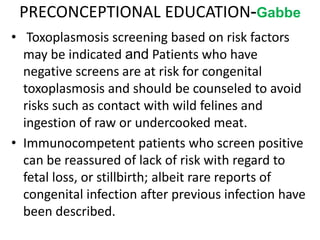 PRECONCEPTIONAL EDUCATION-Gabbe
• Toxoplasmosis screening based on risk factors
may be indicated and Patients who have
negative screens are at risk for congenital
toxoplasmosis and should be counseled to avoid
risks such as contact with wild felines and
ingestion of raw or undercooked meat.
• Immunocompetent patients who screen positive
can be reassured of lack of risk with regard to
fetal loss, or stillbirth; albeit rare reports of
congenital infection after previous infection have
been described.
 