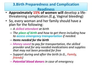 3.Birth Preparedness and Complication
Readiness
• Approximately 15% of women will develop a life-
threatening complication.(E.g, Vaginal bleeding)
• So, every woman and her family should have a
plan for the following:
– A skilled attendant at birth
– The place of birth and how to get there including how
to access emergency transportation if needed.
– Items needed for the birth
– Money saved to pay for transportation, the skilled
provider and for any needed medications and supplies
that may not been provided for free
– Support during and after the birth (e.G., Family,
friends)
– Potential blood donors in case of emergency
 