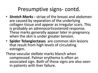 Presumptive signs- contd.
• Stretch Marks - striae of the breast and abdomen
are caused by separation of the underlying
collagen tissue and appear as irregular scars. This
is probably an adrenocorticosteroid response.
These marks generally appear later in pregnancy
when the skin is under greater tension.
• Spider Telangiectases are common skin lesions
that result from high levels of circulating
estrogen.
These vascular stellate marks blanch when
compressed. Palmar erythema is often an
associated sign. Both of these signs are also seen
in patients with liver failure.
 