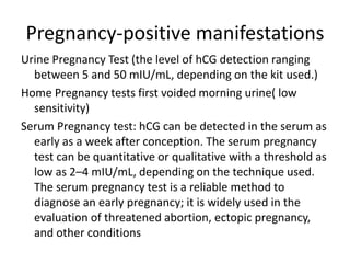 Pregnancy-positive manifestations
Urine Pregnancy Test (the level of hCG detection ranging
between 5 and 50 mIU/mL, depending on the kit used.)
Home Pregnancy tests first voided morning urine( low
sensitivity)
Serum Pregnancy test: hCG can be detected in the serum as
early as a week after conception. The serum pregnancy
test can be quantitative or qualitative with a threshold as
low as 2–4 mIU/mL, depending on the technique used.
The serum pregnancy test is a reliable method to
diagnose an early pregnancy; it is widely used in the
evaluation of threatened abortion, ectopic pregnancy,
and other conditions
 