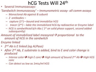 hCG Tests Will 24th
• Several Immunoassays-
‘Sandwitch Immunoassay’ – Immunometric assay- all comm assays
– Monoclonal Ab against B subunit
– 2 antibodies –
– capture (1st)—bound and immobilize hCG
– tracer (2nd) – lable the immobilized hCG by radioactive or Enzyme label
– hCG is sandwithced b/n Abs ( 1st on solid phase support, second added
subsequently)
Amount of immobilized label measyred proportional to the
amount of hCG in the sandwitch
Enzyme linked
• 2nd Ab is E linked (eg ALPase)
• After 2nd Ab, E substrate is added, bind to E and color change is
produced
– Intense color high E conc High amount of bound 2nd Ab High hCG
conc
– Can detect as low as 1miu/ml hCG
 