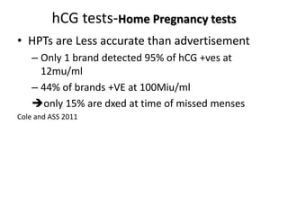 hCG tests-Home Pregnancy tests
• HPTs are Less accurate than advertisement
– Only 1 brand detected 95% of hCG +ves at
12mu/ml
– 44% of brands +VE at 100Miu/ml
only 15% are dxed at time of missed menses
Cole and ASS 2011
 
