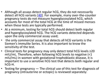 • Although all assays detect regular hCG, they do not necessarily
detect all hCG variants [40]. For example, many over-the-counter
pregnancy tests do not measure hyperglycosylated hCG, which
accounts for most of the total hCG at the time of missed menses
when these tests are typically performed.
• At a minimum, testing for total hCG should detect both regular
and hyperglycosylated hCG. The hCG variants detected depends
upon the only commercial assay used;
• the only commercial assay that detects all hCG variants is the
Siemen's Immulite Series. It is also important to know the
sensitivity of the test.
• Clinical tests for pregnancy may only detect total hCG levels ≥20
mIU/mL. Therefore, when following hCG levels to negative (<1
mIU/mL) in women with gestational trophoblastic disease, it is
important to use a sensitive hCG test that detects both regular and
hCG-H.
• Testing for pregnancy — The clinical use of this test for diagnosis of
pregnancy (intrauterine or ectopic) is reviewed separately:
 