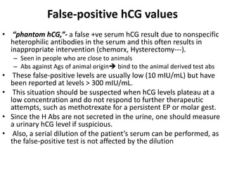 False-positive hCG values
• “phantom hCG,”- a false +ve serum hCG result due to nonspecific
heterophilic antibodies in the serum and this often results in
inappropriate intervention (chemorx, Hysterectomy---).
– Seen in people who are close to animals
– Abs against Ags of animal origin bind to the animal derived test abs
• These false-positive levels are usually low (10 mIU/mL) but have
been reported at levels > 300 mIU/mL.
• This situation should be suspected when hCG levels plateau at a
low concentration and do not respond to further therapeutic
attempts, such as methotrexate for a persistent EP or molar gest.
• Since the H Abs are not secreted in the urine, one should measure
a urinary hCG level if suspicious.
• Also, a serial dilution of the patient’s serum can be performed, as
the false-positive test is not affected by the dilution
 