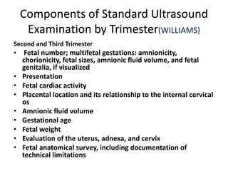 Components of Standard Ultrasound
Examination by Trimester(WILLIAMS)
Second and Third Trimester
• Fetal number; multifetal gestations: amnionicity,
chorionicity, fetal sizes, amnionic fluid volume, and fetal
genitalia, if visualized
• Presentation
• Fetal cardiac activity
• Placental location and its relationship to the internal cervical
os
• Amnionic fluid volume
• Gestational age
• Fetal weight
• Evaluation of the uterus, adnexa, and cervix
• Fetal anatomical survey, including documentation of
technical limitations
 