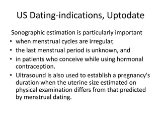 US Dating-indications, Uptodate
Sonographic estimation is particularly important
• when menstrual cycles are irregular,
• the last menstrual period is unknown, and
• in patients who conceive while using hormonal
contraception.
• Ultrasound is also used to establish a pregnancy's
duration when the uterine size estimated on
physical examination differs from that predicted
by menstrual dating.
 