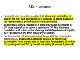 US - Uptodate
• Several studies have demonstrated that ultrasound estimation of
EDD in the first half of pregnancy is superior to dating based on
the last menstrual period or physical examination
• sonographic dating resulted in a small downward estimation of
GA more often than an upward estimation [3]. This finding is
consistent with other series showing that delayed ovulation (after
day 14) occurs more often than early ovulation.
• Because routine US examination has the net effect of reducing the
estimated GA, populations assigned an EDD by routine US
examination have a lower rate of induction for postterm birth than
those assigned an EDD by menstrual dating (2 versus 3 percent);
 