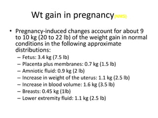 Wt gain in pregnancy(NMS)
• Pregnancy-induced changes account for about 9
to 10 kg (20 to 22 lb) of the weight gain in normal
conditions in the following approximate
distributions:
– Fetus: 3.4 kg (7.5 lb)
– Placenta plus membranes: 0.7 kg (1.5 lb)
– Amniotic fluid: 0.9 kg (2 lb)
– Increase in weight of the uterus: 1.1 kg (2.5 lb)
– Increase in blood volume: 1.6 kg (3.5 lb)
– Breasts: 0.45 kg (1lb)
– Lower extremity fluid: 1.1 kg (2.5 lb)
 