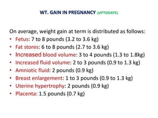 WT. GAIN IN PREGNANCY (UPTODATE)
On average, weight gain at term is distributed as follows:
• Fetus: 7 to 8 pounds (3.2 to 3.6 kg)
• Fat stores: 6 to 8 pounds (2.7 to 3.6 kg)
• Increased blood volume: 3 to 4 pounds (1.3 to 1.8kg)
• Increased fluid volume: 2 to 3 pounds (0.9 to 1.3 kg)
• Amniotic fluid: 2 pounds (0.9 kg)
• Breast enlargement: 1 to 3 pounds (0.9 to 1.3 kg)
• Uterine hypertrophy: 2 pounds (0.9 kg)
• Placenta: 1.5 pounds (0.7 kg)
 