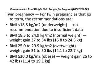 Recommended Total Weight Gain Ranges for Pregnant(UPTODATE)
Twin pregnancy — For twin pregnancies that go
to term, the recommendations are:
• BMI <18.5 kg/m2 (underweight) — no
recommendation due to insufficient data
• BMI 18.5 to 24.9 kg/m2 (normal weight) —
weight gain 37 to 54 lbs (16.8 to 24.5 kg)
• BMI 25.0 to 29.9 kg/m2 (overweight) —
weight gain 31 to 50 lbs (14.1 to 22.7 kg)
• BMI ≥30.0 kg/m2 (obese) — weight gain 25 to
42 lbs (11.4 to 19.1 kg)
 