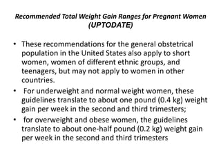 Recommended Total Weight Gain Ranges for Pregnant Women
(UPTODATE)
• These recommendations for the general obstetrical
population in the United States also apply to short
women, women of different ethnic groups, and
teenagers, but may not apply to women in other
countries.
• For underweight and normal weight women, these
guidelines translate to about one pound (0.4 kg) weight
gain per week in the second and third trimesters;
• for overweight and obese women, the guidelines
translate to about one-half pound (0.2 kg) weight gain
per week in the second and third trimesters
 
